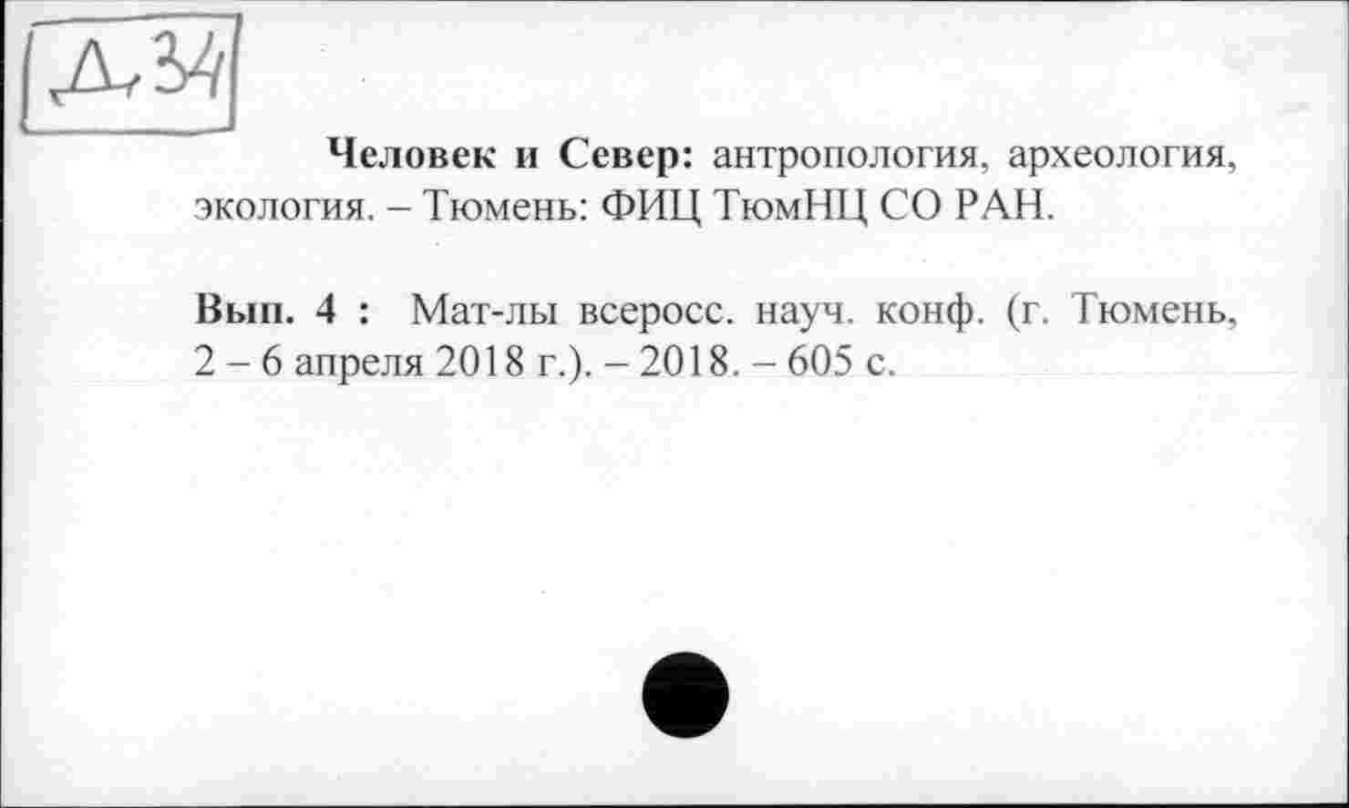 ﻿Человек и Север: антропология, археология, экология. - Тюмень: ФИЦ ТюмНЦ СО РАН.
Вып. 4 : Мат-лы всеросс. науч. конф. (г. Тюмень, 2-6 апреля 2018 г.). - 2018. - 605 с.